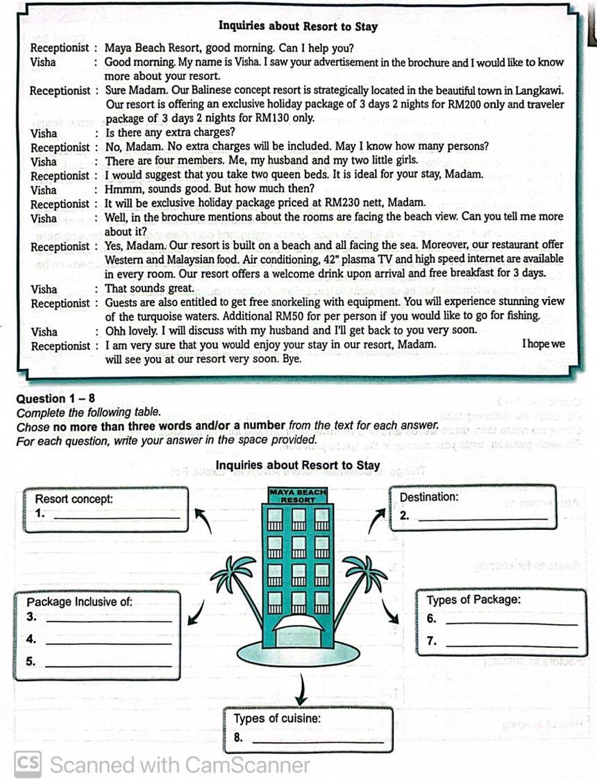 Inquiries about Resort to Stay
Receptionist : Maya Beach Resort, good morning. Can I help you?
Visha : Good morning. My name is Visha. I saw your advertisement in the brochure and I would like to know
more about your resort.
Receptionist : Sure Madam. Our Balinese concept resort is strategically located in the beautiful town in Langkawi.
Our resort is offering an exclusive holiday package of 3 days 2 nights for RM200 only and traveler
package of 3 days 2 nights for RM130 only.
Visha Is there any extra charges?
Receptionist : No, Madam. No extra charges will be included. May I know how many persons?
Visha ∴ There are four members. Me, my husband and my two little girls.
Receptionist : I would suggest that you take two queen beds. It is ideal for your stay, Madam.
Visha : Hmmm, sounds good. But how much then?
Receptionist : It will be exclusive holiday package priced at RM230 nett, Madam.
Visha : Well, in the brochure mentions about the rooms are facing the beach view. Can you tell me more
about it?
Receptionist : Yes, Madam. Our resort is built on a beach and all facing the sea. Moreover, our restaurant offer
Western and Malaysian food. Air conditioning, 42'' plasma TV and high speed internet are available
in every room. Our resort offers a welcome drink upon arrival and free breakfast for 3 days.
Visha That sounds great.
Receptionist : Guests are also entitled to get free snorkeling with equipment. You will experience stunning view
of the turquoise waters. Additional RM50 for per person if you would like to go for fishing.
Visha : Ohh lovely. I will discuss with my husband and I'll get back to you very soon.
Receptionist : I am very sure that you would enjoy your stay in our resort, Madam. I hope we
will see you at our resort very soon. Bye.
Question 1 - 8
Complete the following table.
Chose no more than three words and/or a number from the text for each answer.
For each question, write your answer in the space provided.
Inquiries about Resort to Stay
Resort concept: MAYA BEACH RESORT Destination:
1._
2._
Package Inclusive of: Types of Package:
3._
6._
4._
7._
5._
Types of cuisine:
8._
cs Scanned with CamScanner