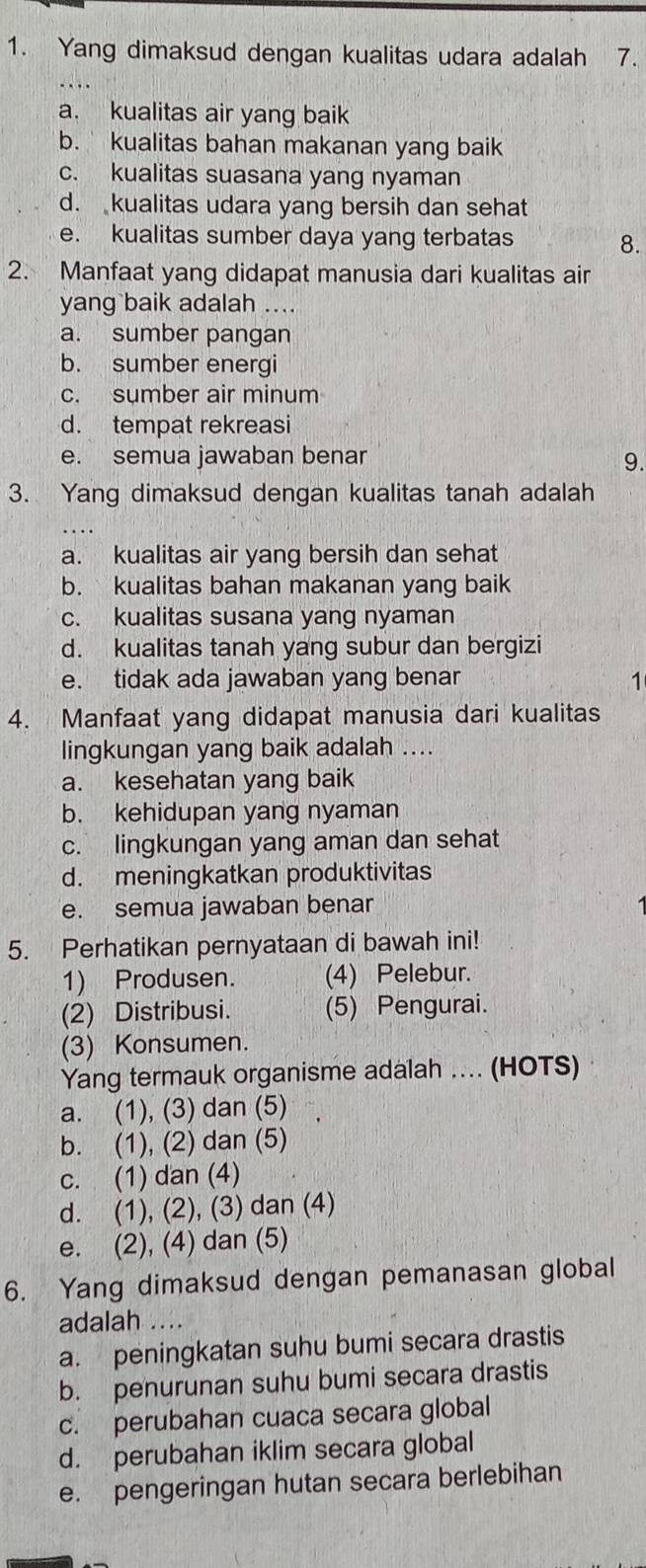 Yang dimaksud dengan kualitas udara adalah 7.
a. kualitas air yang baik
b. kualitas bahan makanan yang baik
c. kualitas suasana yang nyaman
d. kualitas udara yang bersih dan sehat
e. kualitas sumber daya yang terbatas
8.
2. Manfaat yang didapat manusia dari kualitas air
yang baik adalah ....
a. sumber pangan
b. sumber energi
c. sumber air minum
d. tempat rekreasi
e. semua jawaban benar 9.
3. Yang dimaksud dengan kualitas tanah adalah
a. kualitas air yang bersih dan sehat
b. kualitas bahan makanan yang baik
c. kualitas susana yang nyaman
d. kualitas tanah yang subur dan bergizi
e. tidak ada jawaban yang benar 1
4. Manfaat yang didapat manusia dari kualitas
lingkungan yang baik adalah ....
a. kesehatan yang baik
b. kehidupan yang nyaman
c. lingkungan yang aman dan sehat
d. meningkatkan produktivitas
e. semua jawaban benar
5. Perhatikan pernyataan di bawah ini!
1) Produsen. (4) Pelebur.
(2) Distribusi. (5) Pengurai.
(3) Konsumen.
Yang termauk organisme adalah .... (HOTS)
a. (1), (3) dan (5)
b. (1), (2) dan (5)
c. (1) dan (4)
d. (1), (2), (3) dan (4)
e. (2), (4) dan (5)
6. Yang dimaksud dengan pemanasan global
adalah ..
a. peningkatan suhu bumi secara drastis
b. penurunan suhu bumi secara drastis
c. perubahan cuaca secara global
d. perubahan iklim secara global
e. pengeringan hutan secara berlebihan