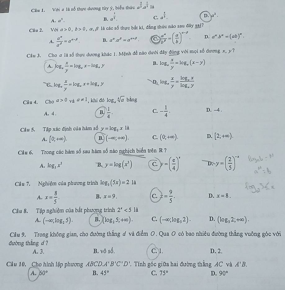 Cu 1. Với a là số thực dương tùy ý, biểu thức a^(frac 5)3.a^(frac 1)31a
A. a^5.
B. a^(frac 3)9.
C. a^(frac 4)3.
D. a^2.
Cầâu 2. Với a>0,b>0 ,alpha ,beta là các số thực bắt kì, đẳng thức nào sau đây sai?
A.  a^(alpha)/a^(beta) =a^(alpha -beta). B. a^(alpha).a^(beta)=a^(alpha +beta). C  a^(alpha)/b^(beta) =( a/b )^alpha -beta . D. a^a.b^a=(ab)^a.
Câu 3. Cho a là số thực dương khác 1. Mệnh đề nào dưới đây đúng với mọi số dương x, y?
B.
A. log _a x/y =log _ax-log _ay log _a x/y =log _a(x-y)
C log _a x/y =log _ax+log _ay
D. log _a x/y =frac log _axlog _ay
Câu 4. Cho a>0 và a!= 1 , khi đó log _asqrt[4](a) bàng
A. 4 .
B.  1/4 . - 1/4 ·
C.
D. -4 .
Câu 5. Tập xác định của hàm số y=log _2x1a
A. [0;+∈fty ). B. (-∈fty ;+∈fty ). C. (0;+∈fty ). D. [2;+∈fty ).
Câu 6. Trong các hàm số sau hàm số nào nghịch biến trên R ?
A. log _3x^2 B、 y=log (x^3) C. y=( e/4 )^x D. y=( 2/5 )^-x
Câu 7. Nghiệm của phương trình log _3(5x)=21d
B. x=9. C.
A. x= 8/5 . x= 9/5 . D. x=8.
Câu 8. Tập nghiệm của bất phương trình 2^x<5la</tex>
A. (-∈fty ;log _25). B. (log _25;+∈fty ). C. (-∈fty ;log _52). D. (log _52;+∈fty ).
Câu 9. Trong không gian, cho đường thẳng ơ và điểm O. Qua O có bao nhiêu đường thẳng vuông góc với
đường thẳng d ?
A. 3. B. vhat 0shat 6 C. 1. D. 2.
Câu 10. Cho hình lập phương ABCD.A'B'C'D'.  Tính góc giữa hai đường thẳng AC và A'B.
A. 60° B. 45° C. 75° D. 90°