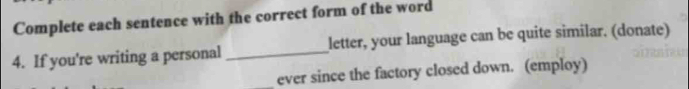 Complete each sentence with the correct form of the word 
4. If you're writing a personal_ letter, your language can be quite similar. (donate) 
_ever since the factory closed down. (employ)