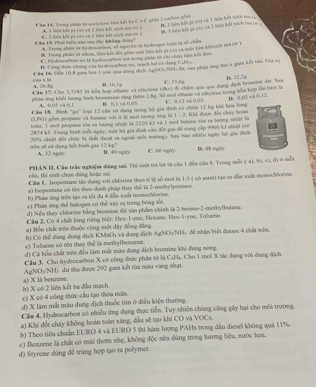 Trong phân tử acetylene liên kết ba C=C giữa 2 carbon gồm : và 1 liên kết xích ma ( ơ )
B. 2 liên kết pi (π )
D. 3 liên kết pi (π ) và 2 liên kết xích ma (ơ )
A. 1 liên kết pi (π) và 2 liên kết xích ma (σ ).
C. 2 liên kết pi (π) và 2 liên kết xích ma (σ ).
Câu 15. Phát biểu nào sau dây không đúng?
A. Trong phân tử hydrocarbon, số nguyên tử hydrogen luôn là số chẵn.
B. Trong phân tử alken, liên kết đôi gồm một liên kết pi (π) và một liên kếtxích ma (σ ).
C. Hydrocarbon no là hydrocarbon mà trong phân tử chỉ chứa liên kết đơn.
D. Công thức chung của hydrocarbon no, mạch hở có dạng C₆H₂₅
Cầu 16. Dẫn 10,8 gam but-1-yne qua dung dịch AgNO_3/NH I dư, sau phản ứng thu x gam kết tủa. Giá trị
ia* la
A. 26,8g B. 16,1g C. 53,6g D. 32,2g
Câu 17. Cho 3,7185 lít hỗn hợp ethane và ethylene (dkc) đi chậm qua qua dung dịch bromine dư. Sau
phản ứng khối lượng bình brommine tăng thêm 2,8g. Số mol ethane và ethylene trong hỗn hợp lần lượt là
A. 0,05 và 0,1. B. 0,1 và 0,05. C. 0,12 và 0,03. D. 0,03 và 0,12.
Câu 18. Bình “ga” loại 12 cân sử dụng trong hộ gia đình có chứa 12 kg khí hỏa lỏng
(LPG) gồm propane và butane với tỉ lệ mol tương ứng là 1:2 :. Khi được đốt cháy hoàn
toàn, 1 mol propane tỏa ra lượng nhiệt là 2220 kJ và 1 mol butane tỏa ra lượng nhiệt là
2874 kJ. Trung bình mỗi ngày, một hộ gia đình cần đốt gas đề cung cấp 9960 kJ nhiệt (có
20% nhiệt đốt cháy bị thất thoát ra ngoài môi trường). Sau bao nhiêu ngày hộ gia đình
trên sẽ sử dụng hết bình gas 12 kg?
A. 32 ngày. B. 40 ngày. C. 60 ngày. D. 48 ngày.
PHÀN II. Câu trắc nghiệm đúng sai. Thí sinh trả lời từ câu 1 dến câu 4. Trong mỗi ý a), b), c), d) ở mỗi
câu, thí sinh chọn đúng hoặc sai.
Câu 1. Isopentane tác dụng với chlorine theo tỉ lệ số mol là 1:1 ( có asmt) tạo ra dẫn xuất monochlorine.
a) Isopentane có tên theo danh pháp thay thế là 2-methylpentane.
b) Phản ứng trên tạo ra tối đa 4 dẫn xuất monochlorine.
c) Phản ứng thế halogen có thể xảy ra trong bóng tối.
d) Nếu thay chlorine bằng bromine thì sản phẩm chính là 2-bromo-2-methylbutane.
Câu 2. Có 4 chất lỏng riêng biệt: Hex-1-ene, Hexane, Hex-1-yne, Toluene.
a) Bốn chất trên thuộc cùng một dãy đồng đẳng.
b) Có thể dùng dung dịch KMnO₄ và dung dịch AgNO_3/NH_3 để nhận biết đưuợc 4 chất trên.
c) Toluene có tên thay thế là methylbenzene.
d) Cả bốn chất trên đều làm mất màu dung dịch bromine khi đung nóng.
Câu 3. Cho hydrocarbon X có công thức phân tử là C₆H₆. Cho 1 mol X tác dụng với dung dịch
AgNO 3/3/NH_3 dư thu được 292 gam kết tủa màu vàng nhạt.
a) X là benzene.
b) X có 2 liên kết ba đầu mạch.
c) X có 4 công thức cấu tạo thỏa mãn.
d) X làm mất màu dung dịch thuốc tím ở điều kiện thường.
Câu 4. Hydrocarbon có nhiều ứng dụng thực tiễn. Tuy nhiên chúng cũng gây hại cho môi trường.
a) Khi đốt cháy không hoàn toàn xăng, dầu sẽ tạo khí CO và VOCs.
b) Theo tiêu chuẩn EURO 4 và EURO 5 thì hàm lượng PAHs trong dầu diesel không quá 11%.
c) Benzene là chất có mùi thơm nhẹ, không độc nên dùng trong hương liệu, nước hoa.
d) Styrene dùng đề trùng hợp tạo ra polymer.