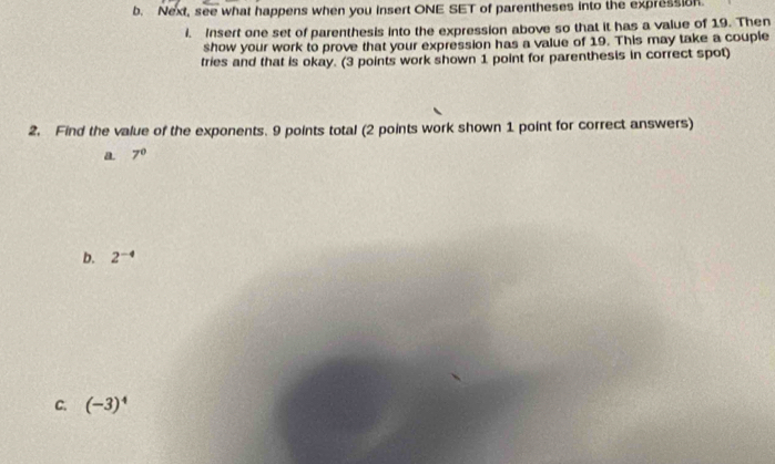 Next, see what happens when you insert ONE SET of parentheses into the expression. 
i. Insert one set of parenthesis into the expression above so that it has a value of 19. Then 
show your work to prove that your expression has a value of 19. This may take a couple 
tries and that is okay. (3 points work shown 1 point for parenthesis in correct spot) 
2. Find the value of the exponents. 9 points total (2 points work shown 1 point for correct answers) 
a 7^0
b. 2^(-4)
C. (-3)^4