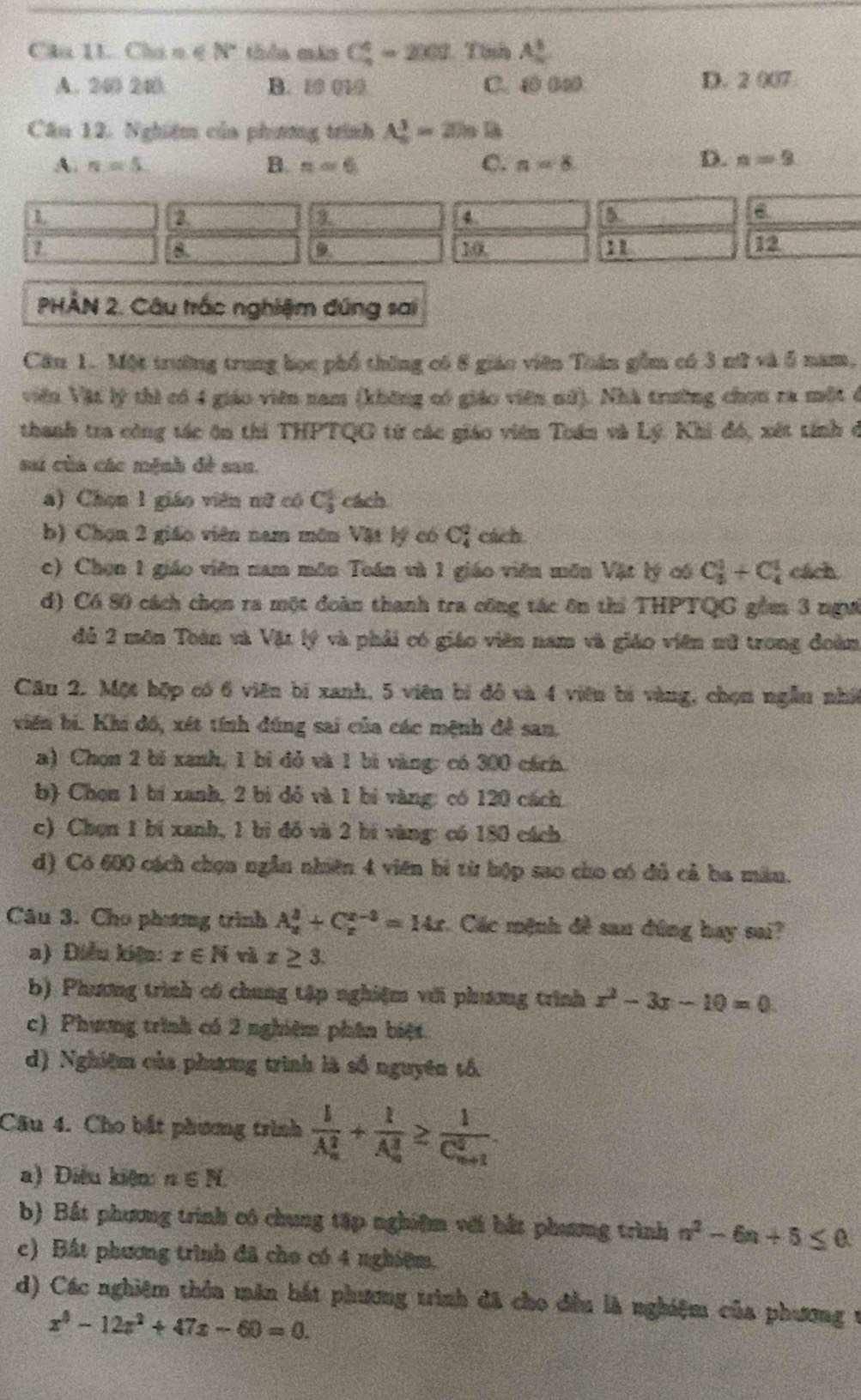 Cân 11. Chu m∈ N thảo máo C_5^(4=2003 Tinh A_n^5
A. 240 240 B. 10 010 C. 4 00 D. 2 007
Câu 12. Nghiệm của phưng trình A_n^3=2)_n)B
A. n=5 B. n=6 C. n=8
D. n=9
a
a
a
a
a
12
PHÂN 2. Câu trắc nghiệm đúng sai
Cầu 1. Một trường trung học phố thông có 8 giáo viên Tuận gồm có 3 nữ và 5 năm,
viên Vật lý thì có 4 giáo viên nam (không có giáo viên nữ). Nhà trường chọn ra một ở
thanh tra công tác ôn thi THPTQG từ các giáo viên Tuán và Lý. Khi đó, xết tính ở
s của các mệnh đề sau.
a) Chọn 1 giáo viên nữ có C_3^(5 cách
b) Chọn 2 giáo viên nam môn Vật lý có C_4^2 cách.
c) Chọn 1 giáo viên nam môn Tuán và 1 giáo viên môn Vật lý có C_3^1+C_4^1 cách
d) C6 80 cách chọn ra một đoàn thanh tra công tác ôn thi THPTQG gồm 3 ngư
đủ 2 môn Toàn và Vật lý và phải có giáo viên nam và giáo viên nữ trong đoàn
Câu 2. Một hộp có 6 viên bí xanh, 5 viên bí đô và 4 viên bí vàng, chọn ngẫu nhớ
viên bi. Khi đô, xét tính đúng sai của các mệnh đề san,
a) Chọn 2 bí xanh, 1 bỉ đỏ và 1 bì vàng: có 300 cách
b) Chọn 1 bí xanh, 2 bì đỏ và 1 bí vàng: có 120 cách
c) Chọn 1 bí xanh, 1 bì đồ và 2 bí vàng: có 180 cách
d) Có 600 cách chọn ngẫn nhiên 4 viên bì từ hộp sao cho có đủ cả ba măm.
Câu 3. Cho phưương trình A_x^2+C_x^(x-3)=14x Các mệnh đề sau đứng hay sai?
a) Diễu kiện: x∈ N và x≥ 3.
b) Phương trình có chung tập nghiệm với phương trình x^2)-3x-10=0
c) Phương trình có 2 nghiệm phân biệt.
d) Nghiệm của phương trình là số nguyên tổ
Câu 4. Cho bắt phương trình frac 1(A_n)^2+frac 1(A_n)^3≥ frac 1(C_n+1)^2
a) Điệu kiện n∈ N
b) Bắt phương trình có chung tập nghiệm với bắt phưưng trình n^2-6n+5≤ 0
c) Bất phương trình đã cho có 4 nghiệm.
d) Các nghiệm thôa mân bắt phương trình đã cho đều là nghiệm của phương t
x^3-12x^2+47x-60=0.