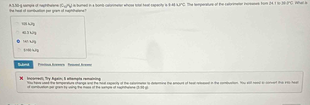 A 3.50-g sample of naphthalene (C_10H_8) is burned In a bomb calorimeter whose total heat capacity is 9.46 kJ/°C. The temperature of the calorimeter increases from 24.1 to 39.0°C What is
the heat of combustion per gram of naphthalene?
105 kJ/g
40.3 kJ/g
141 kJ/g
5160 kJ/g
Submit Previous Answers Request Answer
Incorrect; Try Again; 5 attempts remaining
You have used the temperature change and the heat capacity of the calorimeter to determine the amount of heat released in the combustion. You still need to convert this into heat
of combustion per gram by using the mass of the sample of naphthalene (3.50g)