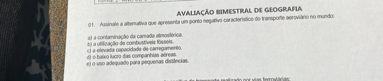 AVALIAÇÃO BIMESTRAL DE GEOGRAFIA
01. Assinale a alternativa que apresenta um ponto negativo característico do transporte aeroviário no mundo:
a) a contaminação da camada atmosférica
b) a utilização de combustíveis fósseis.
c) a elevada capacidade de carregamento.
d) o baixo lucro das companhias aéreas.
e) o uso adequado para pequenas distâncias.
rado por vias ferroviárias: