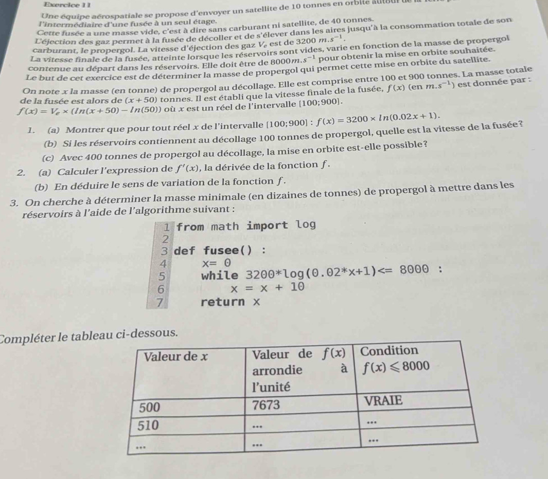 Une équipe aérospatiale se propose d'envoyer un satellite de 10 tonnes en orbite auiteur de la
l'intermédiaire d'une fusée à un seul étage.
Cette fusée a une masse vide, c'est à dire sans carburant ni satellite, de 40 tonnes.
L'éjection des gaz permet à la fusée de décoller et de s'élever dans les aires jusqu'à la consommation totale de son
carburant, le propergol. La vitesse d'éjection des gaz V_e est de . 3200m.s^(-1)
La vitesse finale de la fusée, atteinte lorsque les réservoirs sont vides, varie en fonction de la masse de propergol
contenue au départ dans les réservoirs. Elle doit être de 8000m. s^(-1) pour obtenir la mise en orbite souhaitée.
Le but de cet exercice est de déterminer la masse de propergol qui permet cette mise en orbite du satellite.
On note x la masse (en tonne) de propergol au décollage. Elle est comprise entre 100 et 900 tonnes. La masse totale
de la fusée est alors de (x+50) tonnes. Il est établi que la vitesse finale de la fusée, f(x) (en 1 m..s^(-1)) est donnée par :
f(x)=V_e* (ln (x+50)-ln (50)) où x est un réel de l'intervalle [100;900 L
1. (a) Montrer que pour tout réel x de l’intervalle [100;900]:f(x)=3200* ln (0.02x+1).
(b) Si les réservoirs contiennent au décollage 100 tonnes de propergol, quelle est la vitesse de la fusée?
(c) Avec 400 tonnes de propergol au décollage, la mise en orbite est-elle possible?
2. (a) Calculer l’expression de f'(x) , la dérivée de la fonction f .
(b) En déduire le sens de variation de la fonction f .
3. On cherche à déterminer la masse minimale (en dizaines de tonnes) de propergol à mettre dans les
réservoirs à l’aide de l'algorithme suivant :
1 from math import log
2
3 def fusee() :
4 x=odot
5 while 32odot θ^*log (θ .odot 2^*x+1)
6
x=x+10
7 return x
Compléter le tablssous.