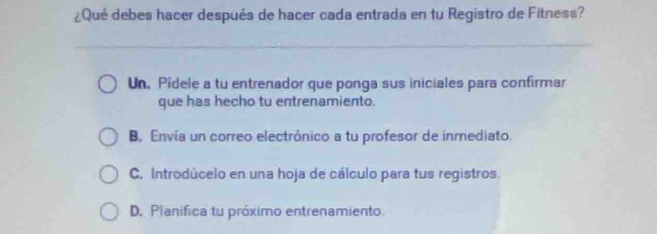 ¿Qué debes hacer después de hacer cada entrada en tu Registro de Fitness?
Un. Pidele a tu entrenador que ponga sus iniciales para confirmar
que has hecho tu entrenamiento.
B. Envía un correo electrónico a tu profesor de inmediato.
C. Introdúcelo en una hoja de cálculo para tus registros.
D. Planifica tu próximo entrenamiento