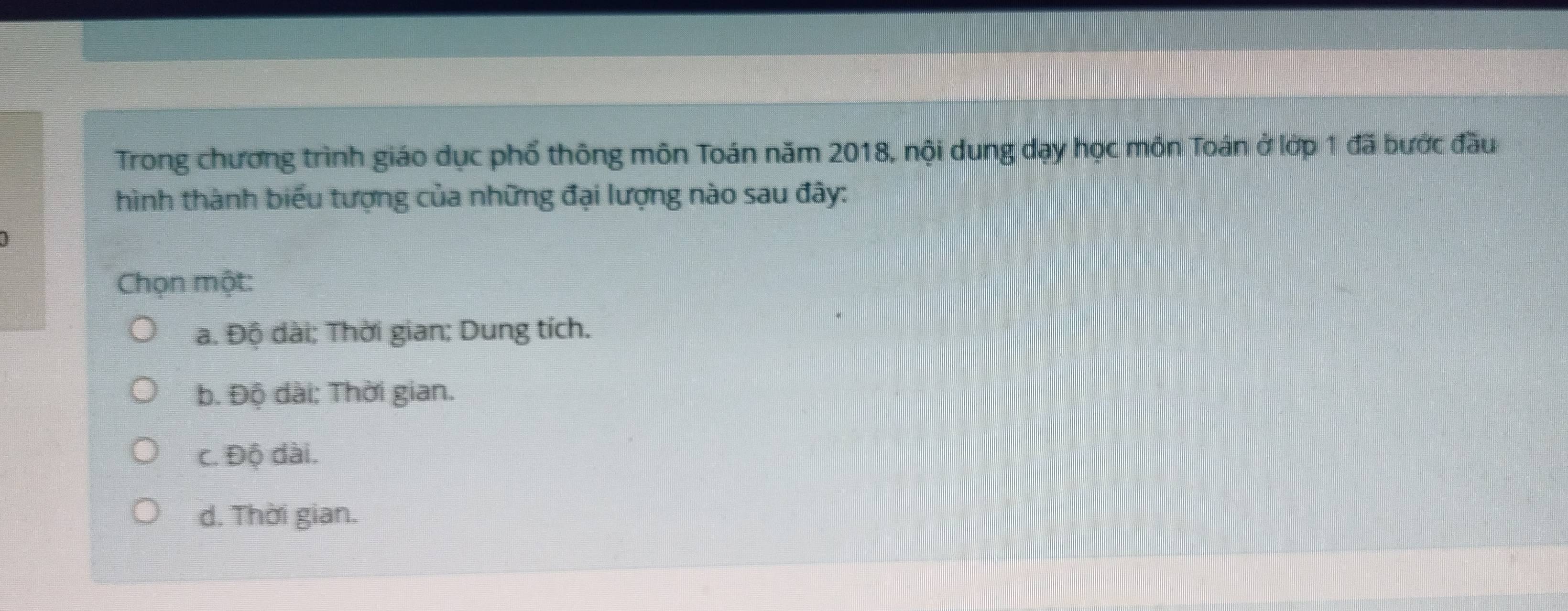 Trong chương trình giáo dục phổ thông môn Toán năm 2018, nội dung dạy học môn Toán ở lớp 1 đã bước đầu
hình thành biểu tượng của những đại lượng nào sau đây:
Chọn một:
a. Độ dài; Thời gian; Dung tích.
b. Độ dài: Thời gian.
c. Độ dài.
d. Thời gian.