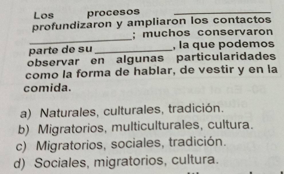 Los procesos_
profundizaron y ampliaron los contactos
_
; muchos conservaron
parte de su _, la que podemos
observar en algunas particularidades
como la forma de hablar, de vestir y en la
comida.
a) Naturales, culturales, tradición.
b) Migratorios, multiculturales, cultura.
c) Migratorios, sociales, tradición.
d) Sociales, migratorios, cultura.