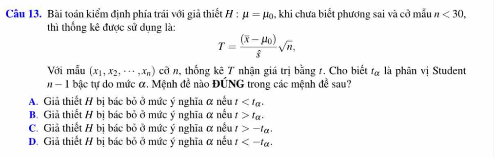 Bài toán kiểm định phía trái với giả thiết H : mu =mu _0 , khi chưa biết phương sai và cở mẫu n<30</tex>, 
thì thống kê được sử dụng là:
T=frac (overline x-mu _0)hat ssqrt(n), 
Với mẫu (x_1,x_2,...,x_n) cỡ n, thống kê T nhận giá trị bằng 1. Cho biết t_alpha  là phân vị Student
n-1 | bậc tự do mức α. Mệnh đề nào ĐÚNG trong các mệnh đề sau?
A. Giả thiết H bị bác bỏ ở mức ý nghĩa α nếu t .
B. Giả thiết H bị bác bỏ ở mức ý nghĩa α nếu t>t_alpha .
C. Giả thiết H bị bác bỏ ở mức ý nghĩa α nếu t>-t_alpha .
D. Giả thiết H bị bác bỏ ở mức ý nghĩa α nếu t .