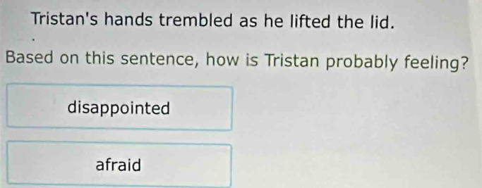 Tristan's hands trembled as he lifted the lid.
Based on this sentence, how is Tristan probably feeling?
disappointed
afraid