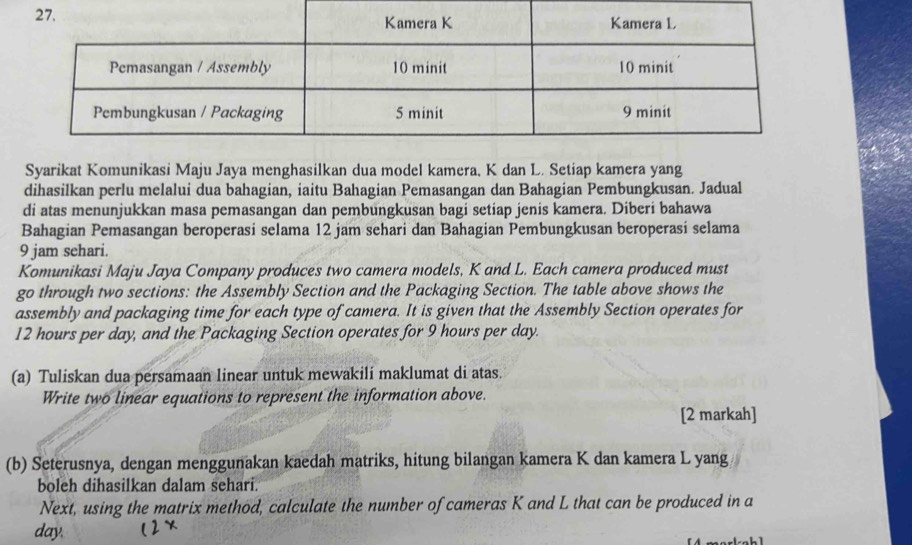 Syarikat Komunikasi Maju Jaya menghasilkan dua model kamera, K dan L. Setiap kamera yang 
dihasilkan perlu melalui dua bahagian, iaitu Bahagian Pemasangan dan Bahagian Pembungkusan. Jadual 
di atas menunjukkan masa pemasangan dan pembungkusan bagi setiap jenis kamera. Diberi bahawa 
Bahagian Pemasangan beroperasi selama 12 jam sehari dan Bahagian Pembungkusan beroperasi selama 
9 jam sehari. 
Komunikasi Maju Jaya Company produces two camera models, K and L. Each camera produced must 
go through two sections: the Assembly Section and the Packaging Section. The table above shows the 
assembly and packaging time for each type of camera. It is given that the Assembly Section operates for
12 hours per day, and the Packaging Section operates for 9 hours per day. 
(a) Tuliskan dua persamaan linear untuk mewakili maklumat di atas. 
Write two linear equations to represent the information above. 
[2 markah] 
(b) Seterusnya, dengan menggunakan kaedah matriks, hitung bilangan kamera K dan kamera L yang 
boleh dihasilkan dalam sehari. 
Next, using the matrix method, calculate the number of cameras K and L that can be produced in a
day.
L1