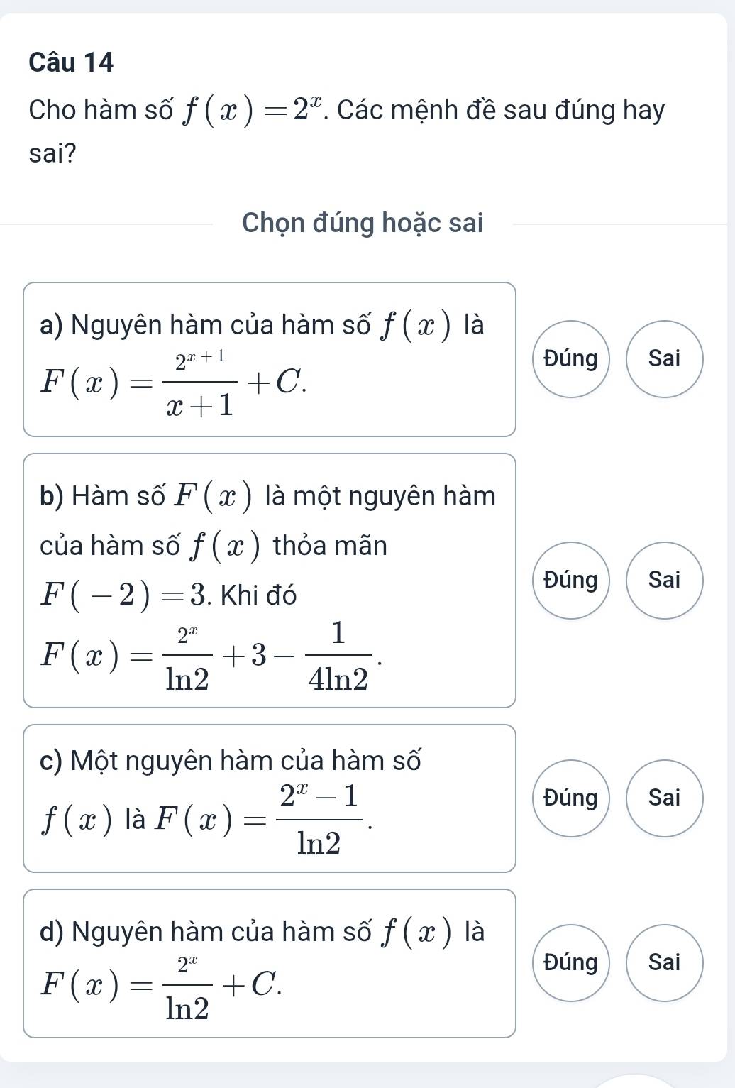 Cho hàm số f(x)=2^x. Các mệnh đề sau đúng hay
sai?
Chọn đúng hoặc sai
a) Nguyên hàm của hàm số f(x) là
F(x)= (2^(x+1))/x+1 +C.
Đúng Sai
b) Hàm số F(x) là một nguyên hàm
của hàm số f(x) thỏa mãn
F(-2)=3. Khi đó
Đúng Sai
F(x)= 2^x/ln 2 +3- 1/4ln 2 . 
c) Một nguyên hàm của hàm số
f(x) là F(x)= (2^x-1)/ln 2 .
Đúng Sai
d) Nguyên hàm của hàm số f(x) là
F(x)= 2^x/ln 2 +C.
Đúng Sai