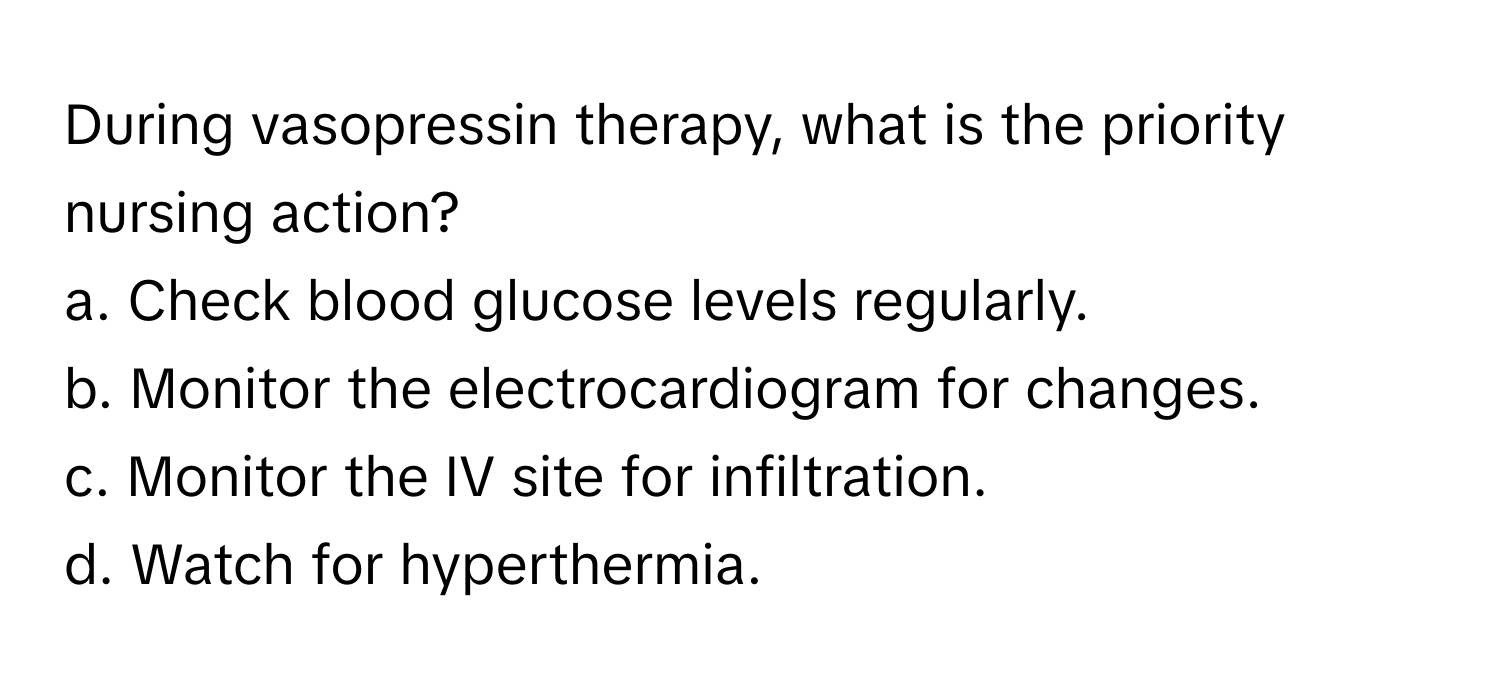 During vasopressin therapy, what is the priority nursing action?

a. Check blood glucose levels regularly.
b. Monitor the electrocardiogram for changes.
c. Monitor the IV site for infiltration.
d. Watch for hyperthermia.