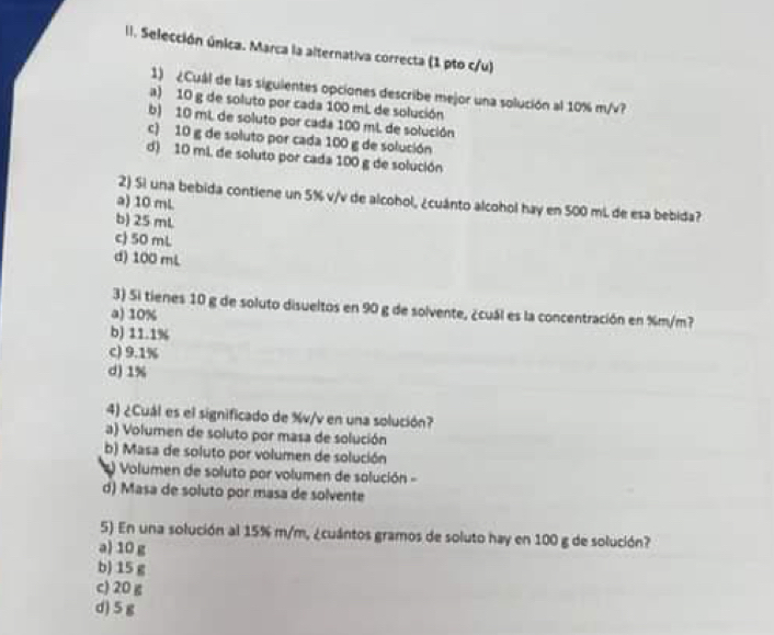 Selección única. Marca la alternativa correcta (1 pto c/u)
1) ¿Cuál de las siguientes opciones describe mejor una solución al 10% m/v?
a) 10 g de soluto por cada 100 mL de solución
b) 10 mL de soluto por cada 100 mL de solución
c) 10 g de soluto por cada 100 g de solución
d) 10 mi de soluto por cada 100 g de solución
2) Sì una bebida contiene un 5% v/v de alcohol, ¿cuánto alcohol hay en 500 mL de esa bebida?
a) 10 mL
b) 25 mL
c 50 mL
d) 100 mL
3) Si tienes 10 g de soluto disueltos en 90 g de solvente, ¿cuál es la concentración en %m/m?
a) 10%
b) 11.1%
c) 9.1%
d) 1%
4) ¿Cuál es el significado de %v/v en una solución?
a) Volumen de soluto por masa de solución
b) Masa de soluto por volumen de solución
Volumen de soluto por volumen de solución -
d) Masa de soluto por masa de solvente
5) En una solución al 15% m/m, ¿cuántos gramos de soluto hay en 100 g de solución?
a) 10 g
b) 15 g
c) 20 g
d) 5 g