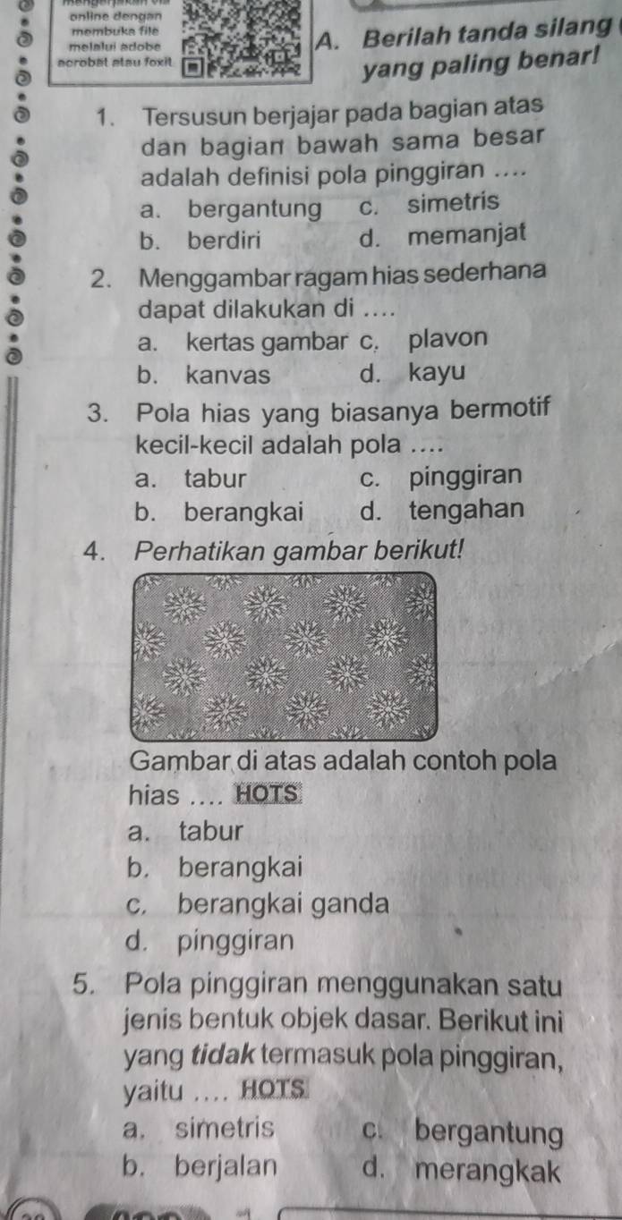 online dengan
membuka file
melalui adobe A. Berilah tanda silang
acrobat atau foxit
yang paling benar!
1. Tersusun berjajar pada bagian atas
dan bagian bawah sama besar
adalah definisi pola pinggiran ....
a. bergantung c. simetris
b. berdiri d. memanjat
2. Menggambar ragam hias sederhana
dapat dilakukan di ...
a. kertas gambar c. plavon
b. kanvas d. kayu
3. Pola hias yang biasanya bermotif
kecil-kecil adalah pola ....
a. tabur c. pinggiran
b. berangkai d. tengahan
4. Perhatikan gambar berikut!
Gambar di atas adalah contoh pola
hias ... HOTS
a. tabur
b. berangkai
c. berangkai ganda
d. pinggiran
5. Pola pinggiran menggunakan satu
jenis bentuk objek dasar. Berikut ini
yang tidak termasuk pola pinggiran,
yaitu .. HOTS
a. simetris c. bergantung
b. berjalan d. merangkak