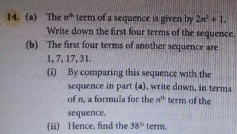 The n^(th) term of a sequence is given by 2n^2+1. 
Write down the first four terms of the sequence. 
(b) The first four terms of another sequence are
1, 7, 17, 31. 
(i) By comparing this sequence with the 
sequence in part (a), write down, in terms 
of n, a formula for the n^(th) term of the 
sequence. 
(ii) Hence, find the 38^(th) term.