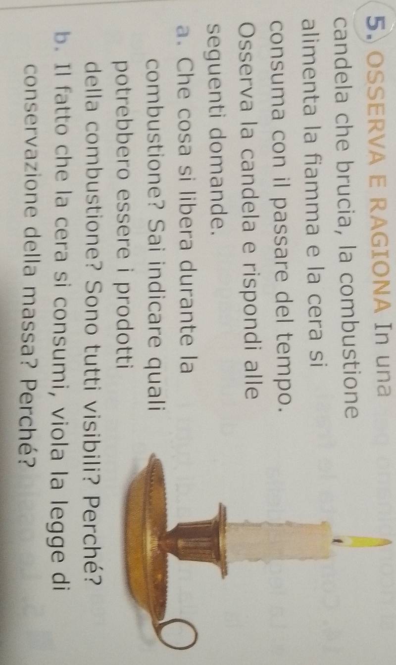 OSSERVA E RAGIONA In una 
candela che brucia, la combustione 
alimenta la fiamma e la cera si 
consuma con il passare del tempo. 
Osserva la candela e rispondi alle 
seguenti domande. 
a. Che cosa si libera durante la 
combustione? Sai indicare quali 
potrebbero essere i prodotti 
della combustione? Sono tutti visi 
b. Il fatto che la cera si consumi, viola la legge di 
conservazione della massa? Perché?