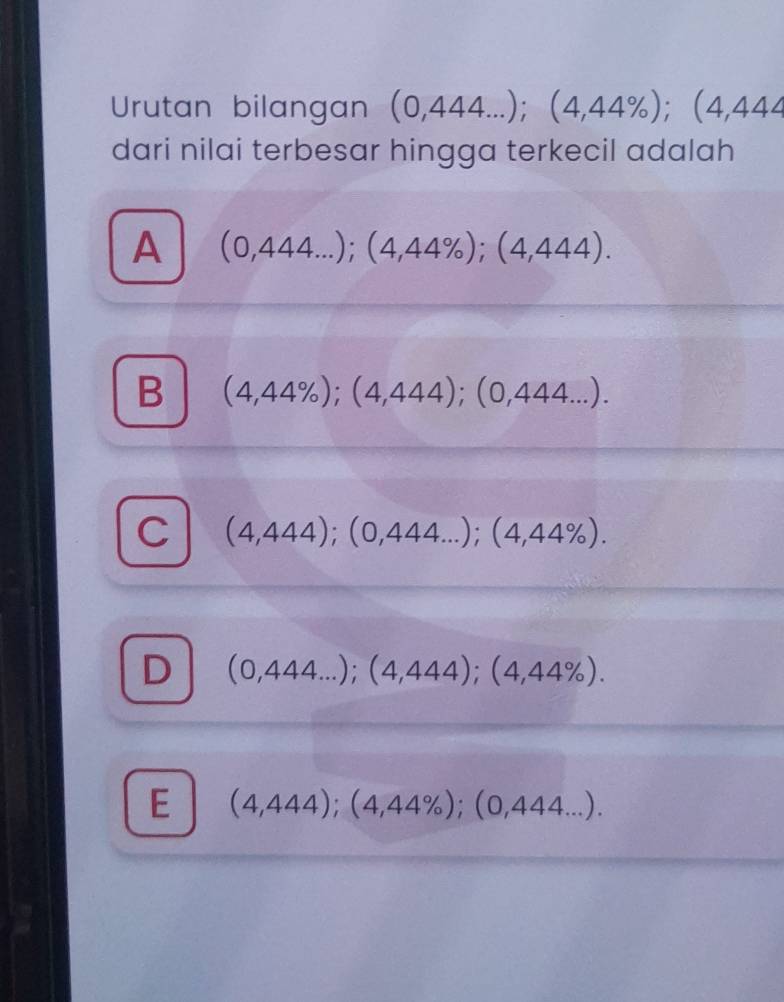 Urutan bilangan (0,444...); (4,44% ); (4,444
dari nilai terbesar hingga terkecil adalah
A (0,444...);(4,44% ); (4,444).
B (4,44% ); (4,444); (0,444...).
C (4,444); (0,444...); (4,44% ).
D (0,444...); (4,444); (4,44% ).
E (4,444);(4,44% );(0,444...).