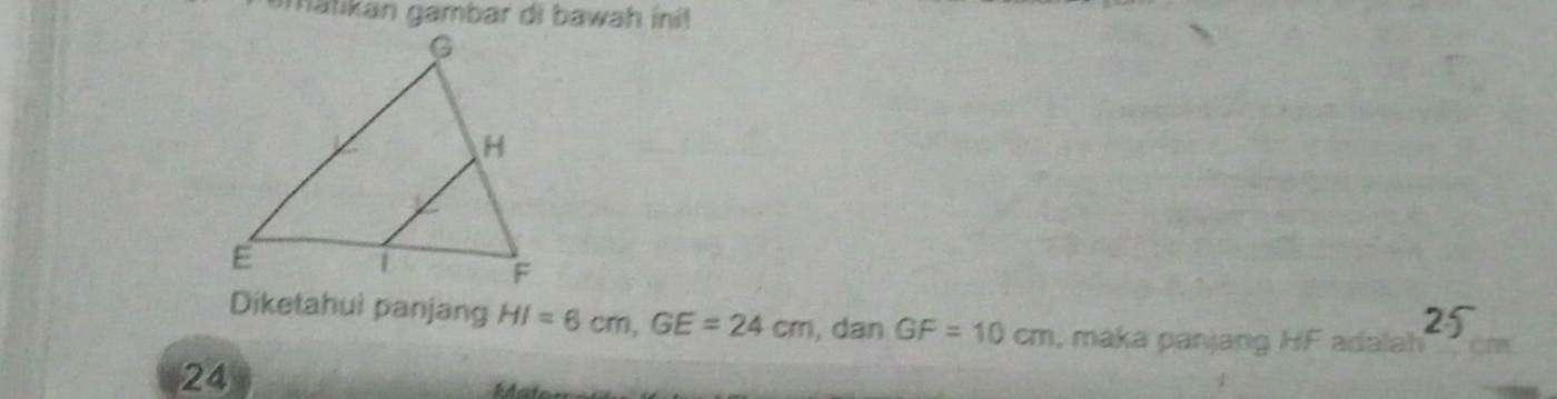 amatikan gambar di bawah ini!
25
Diketahui panjang HI=6cm, GE=24cm , dan GF=10cm , maka panjang HF adalah
24