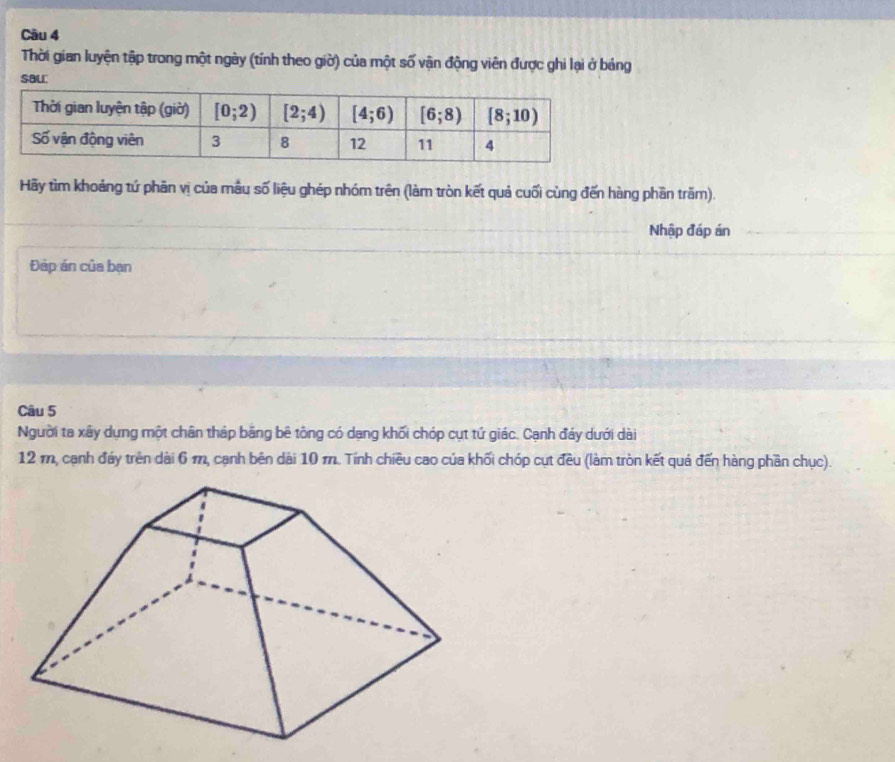 Thời gian luyện tập trong một ngày (tính theo giờ) của một số vận động viên được ghi lại ở bảng
SBU
Hãy tìm khoảng tứ phân vị của mẫu số liệu ghép nhóm trên (làm tròn kết quả cuối cùng đến hàng phần trăm).
Nhập đáp án
Đáp án của bạn
Câu 5
Người ta xây dụng một chân tháp bằng bê tông có dạng khối chóp cụt tứ giác. Cạnh đáy dưới dài
12 m, cạnh đảy trên dài 6 m, cạnh bên dài 10 m. Tính chiều cao của khối chóp cụt đều (làm tròn kết quả đến hàng phần chục).