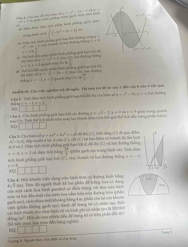 Cho hai đồ thị hàm số và y= "
-x^2+3 và phần hình phẳng được gạch chéo như hình y=x^2-2x-1
y=x^2-2x-1
a) Biểu thức diện tích phần hình phẳng gạch chéo
trong hình vẽ là ∈t^2(-2x^2+2x+4)dx.
2
x
b) Diện tích hình phẳng giới hạn bởi đường cong y= -1
x^2-2x-1 , trục hoành và hai đường thắng x=0,
x=1la 5/3 .
y=-x^2+3
c) Thể tích khi quay phần hình phẳng giới hạn bởi đồ
thị hàm số y=-x^2+3 3, trục Ox, hai đường thắng
x=1,x=2 quanh trục Ox
d) Thể tích khi quay phần hình phẳng giới hạn bởi đồ la π /5 .
thị hàm số y=x^2-2x-1 , trục Ox, hai đường
thẳng x=-1,x=2 quanh trục Ox là  33/5 .
PHẨN III. Câu trắc nghiệm trả lời ngắn. Thí sinh trả lời từ câu 1 đến câu 6 vào ô kết quả.
Câu 1. Tính diện tích hình phẳng giới hạn bởi đồ thị của hàm số y=x^3-3x;y=x ,  hai đường
thẳng x=-1;x=2.
KQ:
Câu 2. Cho hình phẳng giới hạn bởi các đường y=sqrt(x)-2,y=0 và x=9 quay xung quanh
trục Ox. Tính thể tích khối tròn xoay tạo thành (làm tròn kết quả thể tích đến hàng phần trăm).
KQ:
Câu 3. Cho hàm số y=ax^4+bx^2+c có đồ thị (C), biết rằng (C) đi qua điểm
A(-1;0) , tiếp tuyển đ tại A của (C), cất (C) tại hai điểm có hoành độ lần lượt
là 0 và 2. Diện tích hình phẳng giới hạn bởi đ, đồ thị (C) và hai đường thẳng
x=0;x=2 có diện tích bằng  28/5  (phần gạch sọc trong hình vẽ). Tính diện
tích hình phẳng giới hạn bởi (C), trục hoành và hai đường thẳng x=-1;
x=0.
KQ: 
Câu 4. Một khuôn viên dạng nửa hình tròn có đường kính bằng 4 m
4sqrt(5)(m) 0. Trên đó người thiết kế hai phần để trồng hoa có dạng 4 m
của một cánh hoa hình parabol có đỉnh trùng với tâm nửa hình
tròn và hai đầu mút của cánh hoa nằm trên nửa đường tròn (phần
gạch sọc), cách nhau một khoảng bằng 4 m, phần còn lại của khuôn
viên (phần không gạch sọc) dành để trang trí cỏ nhân tạo. Biết
các kích thước cho như hình vẽ và kinh phí cỏ nhân tạo là 100 000
đồng m^2. Hỏi cần bao nhiêu tiền để trang trí cỏ trên phần đất đó?
(Số tiền được làm tròn đến hàng nghìn).
KQ:
Chương V. Nguyên hàm, tích phân và ứng dụng Trang 4