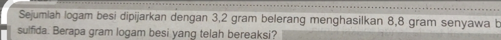 Sejumiah logam besi dipijarkan dengan 3,2 gram belerang menghasilkan 8,8 gram senyawa b 
sulfida. Berapa gram logam besi yang telah bereaksi?