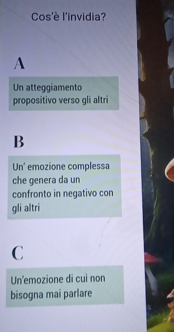 Cos'è l'invidia?
A
Un atteggiamento
propositivo verso gli altri
B
Un’ emozione complessa
che genera da un
confronto in negativo con
gli altri
C
Un’emozione di cui non
bisogna mai parlare