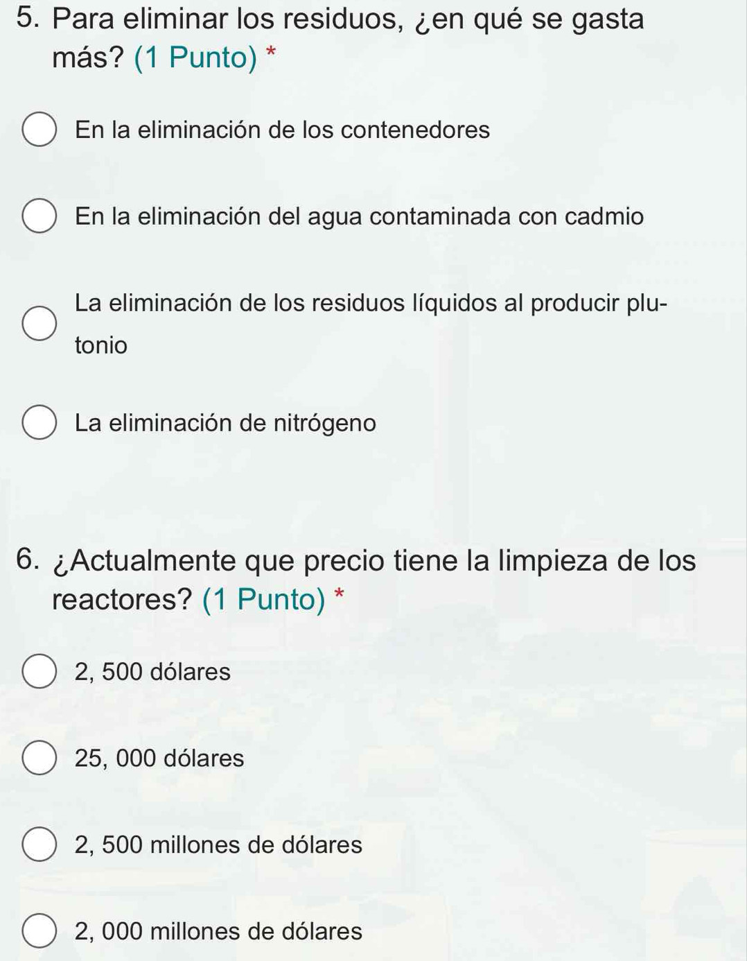 Para eliminar los residuos, ¿en qué se gasta
más? (1 Punto) *
En la eliminación de los contenedores
En la eliminación del agua contaminada con cadmio
La eliminación de los residuos líquidos al producir plu-
tonio
La eliminación de nitrógeno
6. ¿Actualmente que precio tiene la limpieza de los
reactores? (1 Punto) *
2, 500 dólares
25, 000 dólares
2, 500 millones de dólares
2, 000 millones de dólares