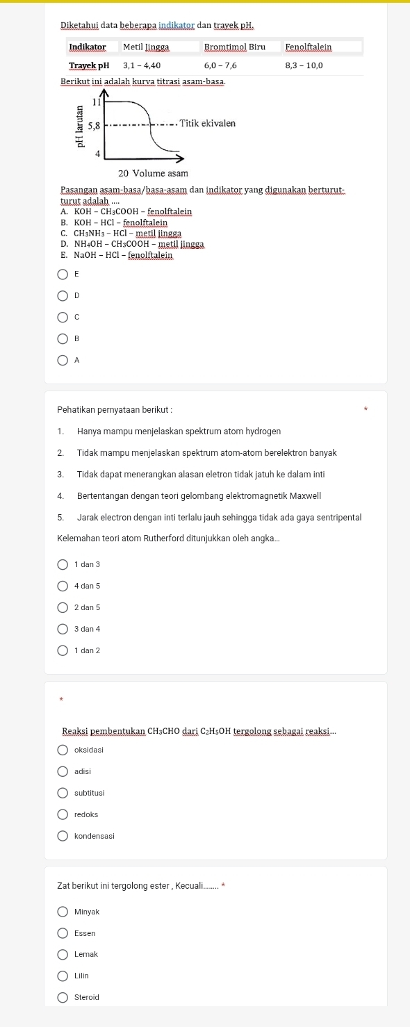 Diketahui data beberapa indikator dan trayek pH.
Indikator Metil Jingga Bromtimoļ Biru Fenolftalein
Trayek pH 3, 1 - 4, 40 6, 0 - 7, 6 8, 3 - 10, 0
Berikut ini adalah kurva titrasi asam-basa.
11
5, 8 Titik ekivalen
4
20 Volume asam
Pasangan asam-basa/basa-asam dan indikator yang digunakan berturut-
turut adalah ....
A. KOH − CH₃COOH − fenolftalein
B. KOH - HCl - fenolftalein
C. CH₃NH₃ - HCl - metil jingga
D. NH₄OH - CH₃COOH - metil jingga
E. NaOH − HCl - fenolftalein
6
D
C
B
A
Pehatikan pernyataan berikut :
1. Hanya mampu menjelaskan spektrum atom hydrogen
2. Tidak mampu menjelaskan spektrum atom-atom berelektron banyak
3. Tidak dapat menerangkan alasan eletron tidak jatuh ke dalam inti
4. Bertentangan dengan teori gelombang elektromagnetik Maxwell
5. Jarak electron dengan inti terlalu jauh sehingga tidak ada gaya sentripental
Kelemahan teori atom Rutherford ditunjukkan oleh angka...
1 dan 3
4 dan 5
2 dan 5
3 dan 4
1 dan 2
Reaksi pembentukan CH₃CHO dari C₂H₅OH tergolong sebagai reaksi...
oksidasi
adisi
subtitusi
redoks
kondensas
Zat berikut ini tergolong ester , Kecuali........ *
Minyak
Essen
Lemak
Lilin
Steroid