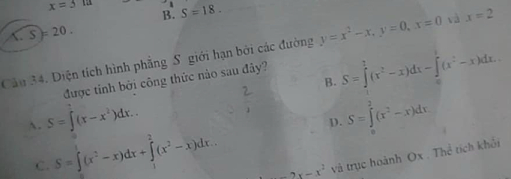 x=512
B. S=18. 
C. S)=20. 
Câu 34. Diện tích hình phẳng S giới hạn bởi các đường y=x^2-x, y=0, x=0 và x=2
B. S=∈tlimits _1^(2(x^2)-x)dx-∈tlimits _0^(1(x^2)-x)dx. 
được tính bởi công thức nào sau đây?
A. S=∈t (x-x^2)dx..
D. S=∈tlimits _0^(2(x^2)-x)dx
C. S=∈tlimits _1^(1(x^2)-x)dx+∈tlimits _1^(2(x^2)-x)dx.
-2x-x^2 và trục hoành Ox. Thể tích khối