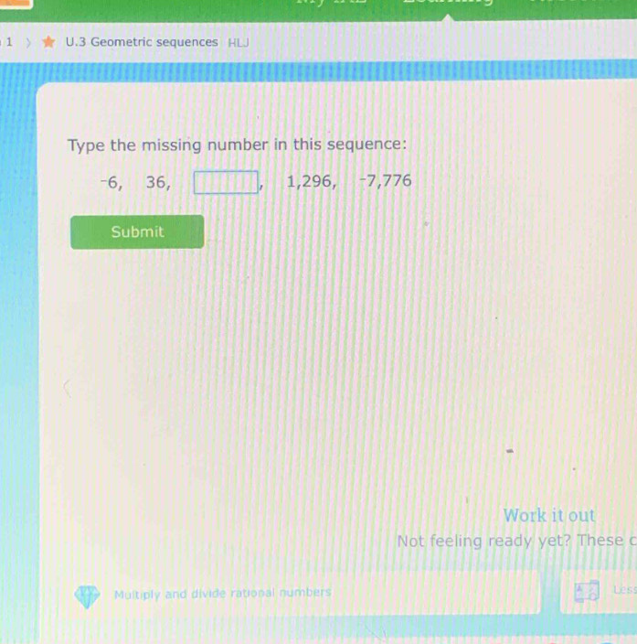 Geometric sequences HLJ 
Type the missing number in this sequence:
-6, 36, 1, 296, −7,776
Submit 
Work it out 
Not feeling ready yet? These c 
Multiply and divide rational numbers 
Less