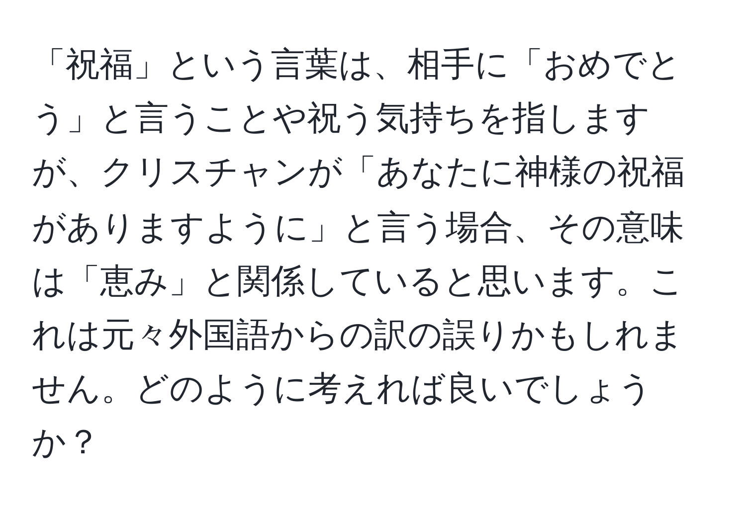 「祝福」という言葉は、相手に「おめでとう」と言うことや祝う気持ちを指しますが、クリスチャンが「あなたに神様の祝福がありますように」と言う場合、その意味は「恵み」と関係していると思います。これは元々外国語からの訳の誤りかもしれません。どのように考えれば良いでしょうか？