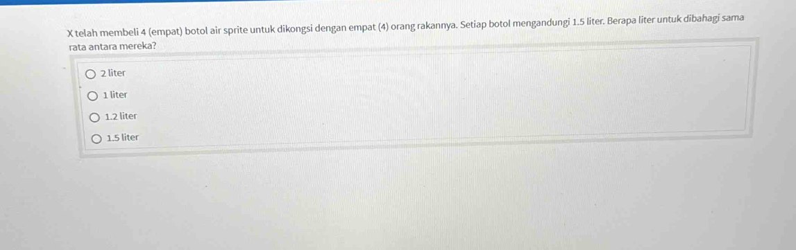 telah membeli 4 (empat) botol air sprite untuk dikongsi dengan empat (4) orang rakannya. Setiap botol mengandungi 1.5 liter. Berapa liter untuk dibahagi sama
rata antara mereka?
2 liter
1 liter
1.2 liter
1.5 liter