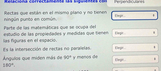 Relaciona correctamente las siguientes coll Perpendiculares 
Rectas que están en el mismo plano y no tienen Elegir... ; 
ningún punto en común. 
Parte de las matemáticas que se ocupa del 
estudio de las propiedades y medidas que tienen Elegir... 
las figuras en el espacio. 
Es la intersección de rectas no paralelas. Elegir... 
Ángulos que miden más de 90° y menos de Elegir...
180°.