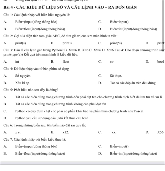 CÁC KIÊU Dữ LIệU SÓ VÀ CÂU LỆNH VÀO - RA đơN GIảN
Câu 1: Câu lệnh nhập với biển kiểu nguyên là:
A. Biến=(input(dòng thông báo) C. Biến=input()
B. Biến=float(input(dòng thông báo)) D. Biển=int(input(dòng thông báo))
Câu 2: Gọi s là diện tích tam giác ABC, đề đưa giá trị của s ra màn hình ta viết:
A.  print(s) B. print s C. print(‘s) D. print:
Câu 3: Đâu là câu lệnh gán trong Python? B. X=6B.X=6 C. X!=6 D. X:=6 Câu 4: Cho đoạn chương trình sau:
print(type(a)) Kết quả trên màn hình là kiểu dữ liệu:
A. int B. float C. str D. bool
Câu 4: Dữ liệu nhập vào từ bàn phím có dạng
A. Số nguyên. C. Số thực.
B. Xâu kí tự. D. Tất cả các đáp án trên đều đúng.
Câu 5: Phát biểu nào sau đây là đúng?
A. Tất cả các biển dùng trong chương trình đều phải đặt tên cho chương trình dịch biết đề lưu trữ và xử lí.
B. Tất cả các biến dùng trong chương trình không cần phải đặt tên.
C. Python có quy định chặt chẽ phải có phần khai báo và phần thân chương trình như Pascal.
D.Python yêu cầu sử dụng dấu ; khi kết thúc câu lệnh.
Câu 6: Trong những biển sau, tên biển nào đặt sai quy tắc
A. x y. B. * 12 C. _xx. D. X56.
Câu 7: Câu lệnh nhập với biển kiểu thực là:
A. Biến=(input(dòng thông báo) C. Biến=input()
B. Biến=float(input(dòng thông báo)) D. Biến=int(input(dòng thông báo))