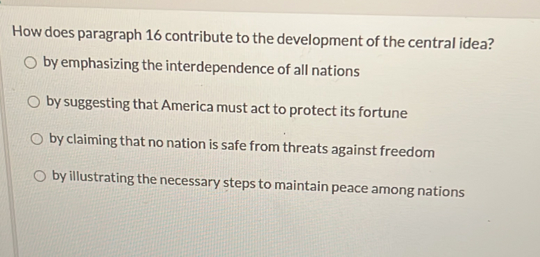 How does paragraph 16 contribute to the development of the central idea?
by emphasizing the interdependence of all nations
by suggesting that America must act to protect its fortune
by claiming that no nation is safe from threats against freedom
by illustrating the necessary steps to maintain peace among nations