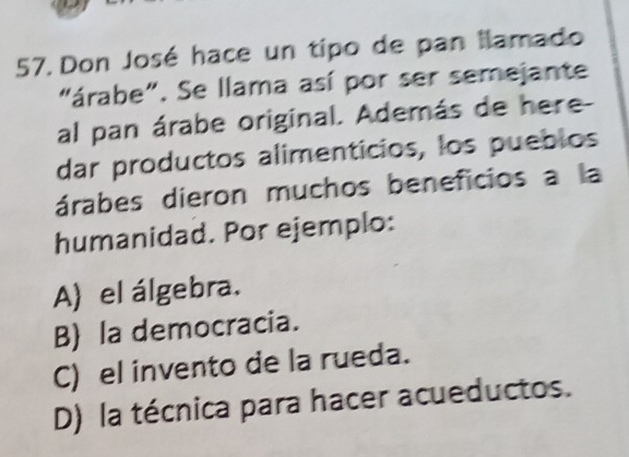 Don José hace un tipo de pan llamado
"árabe". Se llama así por ser semejante
al pan árabe original. Además de here-
dar productos alimenticios, los pueblos
árabes dieron muchos beneficios a la
humanidad. Por ejemplo:
A) el álgebra.
B) la democracia.
C) el invento de la rueda.
D) la técnica para hacer acueductos.