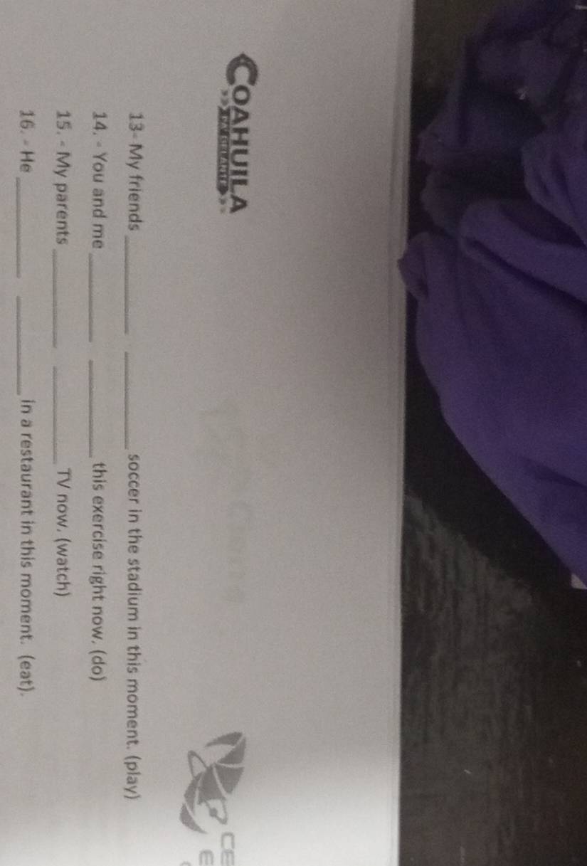Coahuila 
CE 
e 
13- My friends __soccer in the stadium in this moment. (play) 
14. - You and me __this exercise right now. (do) 
15. - My parents __TV now. (watch) 
16. - He __in a restaurant in this moment. (eat).