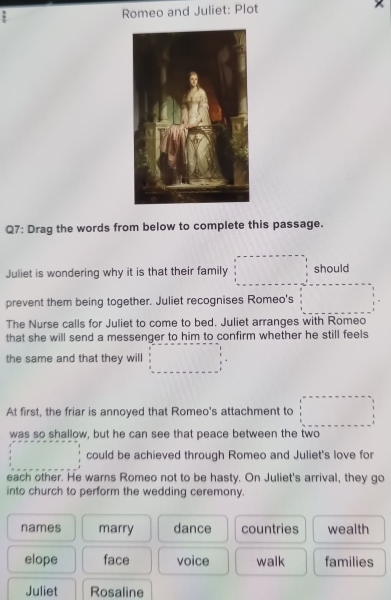 Romeo and Juliet: Plot
Q7: Drag the words from below to complete this passage.
Juliet is wondering why it is that their family should
prevent them being together. Juliet recognises Romeo's
The Nurse calls for Juliet to come to bed. Juliet arranges with Romeo
that she will send a messenger to him to confirm whether he still feels
the same and that they will
At first, the friar is annoyed that Romeo's attachment to
was so shallow, but he can see that peace between the two
could be achieved through Romeo and Juliet's love for
each other. He warns Romeo not to be hasty. On Juliet's arrival, they go
into church to perform the wedding ceremony.
names marry dance countries wealth
elope face voice walk families
Juliet Rosaline