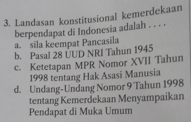 Landasan konstitusional kemerdekaan
berpendapat di Indonesia adalah . . . .
a. sila keempat Pancasila
b. Pasal 28 ÜUD NRI Tahun 1945
c. Ketetapan MPR Nomor XVII Tahun
1998 tentang Hak Asasi Manusia
d. Undang-Undang Nomor 9 Tahun 1998
tentang Kemerdekaan Menyampaikan
Pendapat di Muka Umum