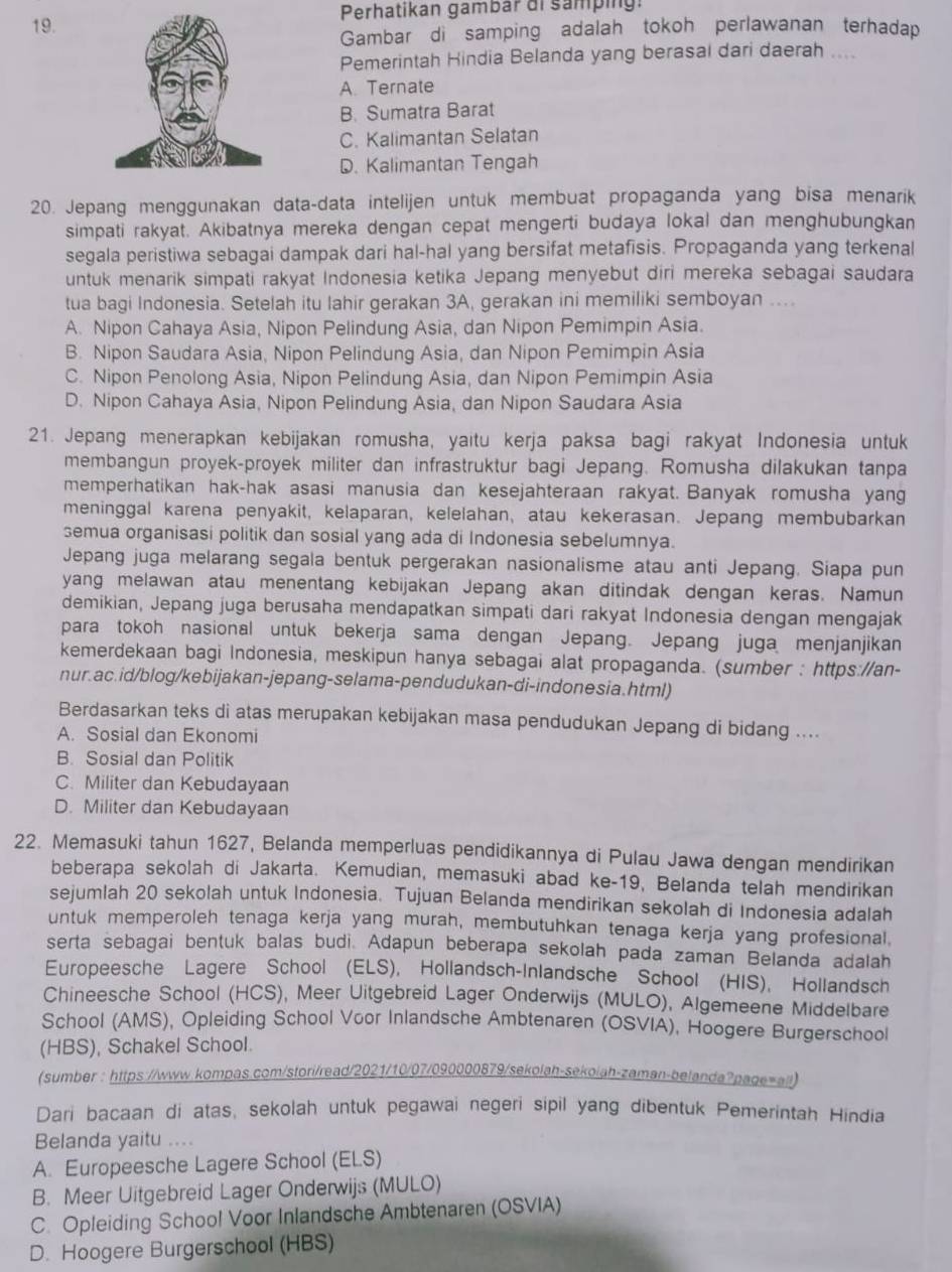 Perhatikan gambar oi samping:
Gambar di samping adalah tokoh perlawanan terhadap
Pemerintah Hindia Belanda yang berasal dari daerah ....
A. Ternate
B. Sumatra Barat
C. Kalimantan Selatan
D. Kalimantan Tengah
20. Jepang menggunakan data-data intelijen untuk membuat propaganda yang bisa menarik
simpati rakyat. Akibatnya mereka dengan cepat mengerti budaya lokal dan menghubungkan
segala peristiwa sebagai dampak dari hal-hal yang bersifat metafisis. Propaganda yang terkenal
untuk menarik simpati rakyat Indonesia ketika Jepang menyebut diri mereka sebagai saudara
tua bagi Indonesia. Setelah itu lahir gerakan 3A, gerakan ini memiliki semboyan ....
A. Nipon Cahaya Asia, Nipon Pelindung Asia, dan Nipon Pemimpin Asia.
B. Nipon Saudara Asia, Nipon Pelindung Asia, dan Nipon Pemimpin Asia
C. Nipon Penolong Asia, Nipon Pelindung Asia, dan Nipon Pemimpin Asia
D. Nipon Cahaya Asia, Nipon Pelindung Asia, dan Nipon Saudara Asia
21. Jepang menerapkan kebijakan romusha, yaitu kerja paksa bagi rakyat Indonesia untuk
membangun proyek-proyek militer dan infrastruktur bagi Jepang. Romusha dilakukan tanpa
memperhatikan hak-hak asasi manusia dan kesejahteraan rakyat. Banyak romusha yang
meninggal karena penyakit, kelaparan, kelelahan, atau kekerasan. Jepang membubarkan
semua organisasi politik dan sosial yang ada di Indonesia sebelumnya.
Jepang juga melarang segala bentuk pergerakan nasionalisme atau anti Jepang. Siapa pun
yang melawan atau menentang kebijakan Jepang akan ditindak dengan keras. Namun
demikian, Jepang juga berusaha mendapatkan simpati dari rakyat Indonesia dengan mengajak
para tokoh nasional untuk bekerja sama dengan Jepang. Jepang juga menjanjikan
kemerdekaan bagi Indonesia, meskipun hanya sebagai alat propaganda. (sumber : https://an-
nur.ac.id/blog/kebijakan-jepang-selama-pendudukan-di-indonesia.html)
Berdasarkan teks di atas merupakan kebijakan masa pendudukan Jepang di bidang ....
A. Sosial dan Ekonomi
B. Sosial dan Politik
C. Militer dan Kebudayaan
D. Militer dan Kebudayaan
22. Memasuki tahun 1627, Belanda memperluas pendidikannya di Pulau Jawa dengan mendirikan
beberapa sekolah di Jakarta. Kemudian, memasuki abad ke-19, Belanda telah mendirikan
sejumlah 20 sekolah untuk Indonesia. Tujuan Belanda mendirikan sekolah di Indonesia adalah
untuk memperoleh tenaga kerja yang murah, membutuhkan tenaga kerja yang profesional.
serta sebagai bentuk balas budi. Adapun beberapa sekolah pada zaman Belanda adalah
Europeesche Lagere School (ELS), Hollandsch-Inlandsche School (HIS), Hollandsch
Chineesche School (HCS), Meer Uitgebreid Lager Onderwijs (MULO), Algemeene Middelbare
School (AMS), Opleiding School Voor Inlandsche Ambtenaren (OSVIA), Hoogere Burgerschool
(HBS), Schakel School.
(sumber : https://www.kompas.com/stori/read/2021/10/07/090000879/sekolah-sekolah-zaman-belanda?page=all)
Dari bacaan di atas, sekolah untuk pegawai negeri sipil yang dibentuk Pemerintah Hindia
Belanda yaitu ....
A. Europeesche Lagere School (ELS)
B. Meer Uitgebreid Lager Onderwijs (MULO)
C. Opleiding School Voor Inlandsche Ambtenaren (OSVIA)
D. Hoogere Burgerschool (HBS)