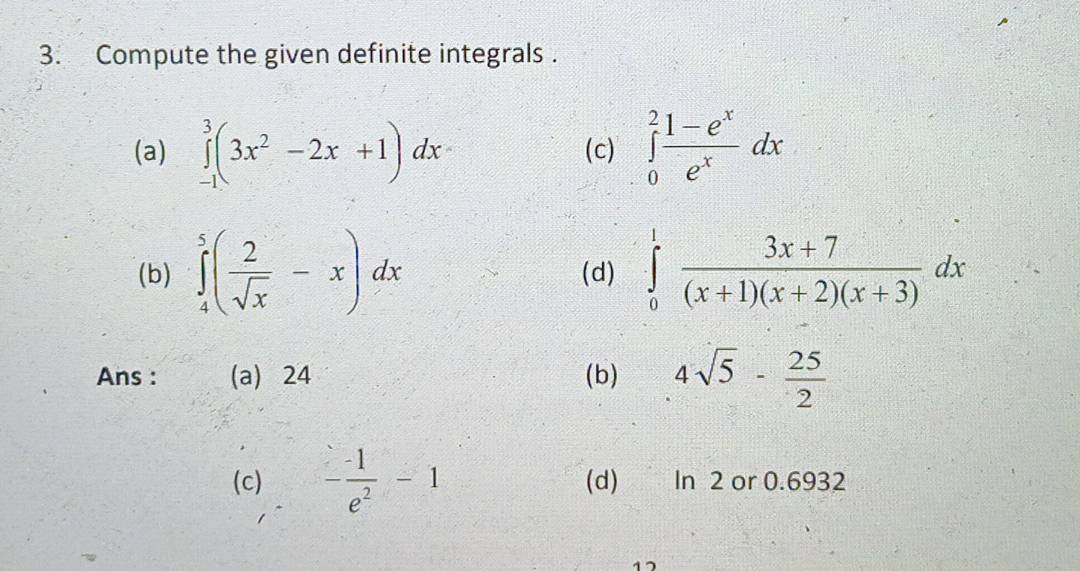 Compute the given definite integrals . 
(a) ∈tlimits _(-1)^3(3x^2-2x+1)dx (c) ∈tlimits _0^(2frac 1-e^x)e^xdx
(b) ∈tlimits _4^(5(frac 2)sqrt(x)-x)dx (d) ∈tlimits _0^(1frac 3x+7)(x+1)(x+2)(x+3)dx
Ans : (a) 24 (b) 4sqrt(5)- 25/2 
(c) - (-1)/e^2 -1 (d) In 2 or 0.6932
17