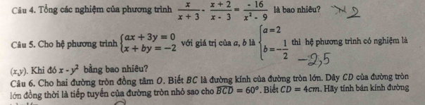 Tổng các nghiệm của phương trình  x/x+3 - (x+2)/x-3 = (-16)/x^2-9  là bao nhiêu? 
Câu 5. Cho hệ phương trình beginarrayl ax+3y=0 x+by=-2endarray. với giá trị của a, b là beginarrayl a=2 b=- 1/2 endarray. thì hệ phương trình có nghiệm là
(x,y). Khi đó x-y^2 bằng bao nhiêu? 
Câu 6. Cho hai đường tròn đồng tâm O. Biết BC là đường kính của đường tròn lớn. Dây CD của đường tròn 
lớn đồng thời là tiếp tuyến của đường tròn nhỏ sao cho widehat BCD=60°. Biết CD=4cm. Hãy tính bán kính đường