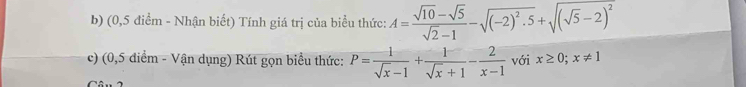 (0,5 điểm - Nhận biết) Tính giá trị của biểu thức: A= (sqrt(10)-sqrt(5))/sqrt(2)-1 -sqrt((-2)^2).5+sqrt((sqrt 5)-2)^2
c) (0,5 điểm - Vận dụng) Rút gọn biểu thức: P= 1/sqrt(x)-1 + 1/sqrt(x)+1 - 2/x-1  với x≥ 0; x!= 1