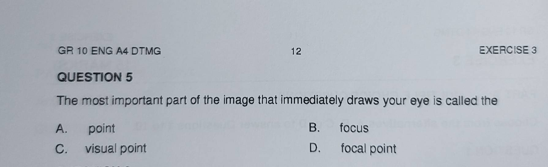 GR 10 ENG A4 DTMG 12 EXERCISE 3
QUESTION 5
The most important part of the image that immediately draws your eye is called the
A. point B. focus
C. visual point D. focal point