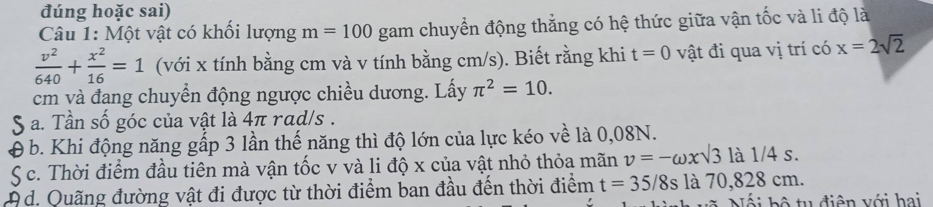 đúng hoặc sai)
Câu 1: Một vật có khối lượng m=100 gam chuyển động thẳng có hệ thức giữa vận tốc và li độ là
 v^2/640 + x^2/16 =1 (với x tính bằng cm và v tính bằng cm/s). Biết rằng khi t=0 vật đi qua vị trí có x=2sqrt(2)
cm và đang chuyển động ngược chiều dương. Lấy π^2=10.
S a. Tần số góc của vật là 4π rad/s.
b. Khi động năng gấp 3 lần thế năng thì độ lớn của lực kéo về là 0,08N.
S c. Thời điểm đầu tiên mà vận tốc v và li độ x của vật nhỏ thỏa mãn v=-omega xsqrt(3)la1/4s. 
A d. Quãng đường vật đi được từ thời điểm ban đầu đến thời điểm t=35/8s là 70,828 cm.
Nối bộ tu điện với hai