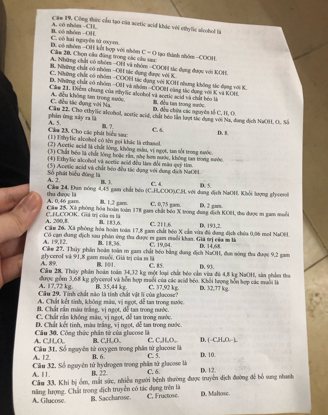 Cầu 19. Công thức cấu tạo của acetic acid khác với ethylic alcohol là
A. có nhóm -CH,.
B. có nhóm -OH.
C. có hai nguyên tử oxyen.
D. có nhóm -OH kết hợp với nhóm C=0 tạo thành nhóm -COOH.
Câu 20. Chọn câu đúng trong các câu sau:
A. Những chất có nhóm -OH và nhóm -COOH tác dụng được với KOH.
B. Những chất có nhóm -OH tác dụng được với K.
C. Những chất có nhóm -COOH tác dụng với KOH nhưng không tác dụng với K.
D. Những chất có nhóm -OH và nhóm -COOH cùng tác dụng với K và KOH.
Câu 21. Điểm chung của rthylic alcohol và acetic acid và chất béo là
A. đều không tan trong nước. B. đều tan trong nước.
C. đều tác dụng với Na. D. đều chứa các nguyên tố C, H, O.
Câu 22. Cho ethylic alcohol, acetic acid, chất béo lần lượt tác dụng với Na, dung dịch NaOH, O.. Số
phản ứng xảy ra là
A. 5. B. 7. C. 6.
Câu 23. Cho các phát biểu sau: D. 8.
(1) Ethylic alcohol có tên gọi khác là ethanol.
(2) Acetic acid là chất lỏng, không màu, vị ngọt, tan tốt trong nước.
(3) Chất béo là chất lỏng hoặc rắn, nhẹ hơn nước, không tan trong nước.
(4) Ethylic alcohol và acetic acid đều làm đổi màu quỳ tím.
(5) Acetic acid và chất béo đều tác dụng với dung dịch NaOH.
Số phát biểu đúng là
A. 2. B. 3. C. 4. D. 5.
Câu 24. Đun nóng 4,45 gam chất béo C_17H_15O COO),C,H, với dung dịch NaOH. Khối lượng glycerol
thu được là
A. 0,46 gam. B. 1,2 gam. C. 0,75 gam. D. 2 gam.
Câu 25. Xà phòng hóa hoàn toàn 178 gam chất béo X trong dung dịch KOH, thu được m gam muối
C.H,COOK. Giá trị của m là
A. 200,8. B. 183,6. C. 211,6. D. 193,2.
Câu 26. Xà phòng hóa hoàn toàn 17,8 gam chất béo X cần vừa đủ dung dịch chứa 0,06 mol NaOH.
Cô cạn dung dịch sau phản ứng thu được m gam muối khan. Giá trị của m là
A. 19,12. B. 18,36. C. 19,04. D. 14,68.
Câu 27. Thủy phân hoàn toàn m gam chất béo bằng dung dịch NaOH, đun nóng thu được 9,2 gam
glycerol và 91,8 gam muối. Giá trị của m là
A. 89. B. 101. C. 85.
D. 93.
Câu 28. Thủy phân hoàn toàn 34,32 kg một loại chất béo cần vừa đủ 4,8 kg NaOH, sản phẩm thu
được gồm 3,68 kg glycerol và hỗn hợp muối của các acid béo. Khối lượng hỗn hợp các muối là
A. 17,72 kg. B. 35,44 kg. C. 37,92 kg. D. 32,77 kg.
Câu 29. Tính chất nào là tính chất vật lí của glucose?
A. Chất kết tinh, không màu, vị ngọt, dễ tan trong nước.
B. Chất rắn màu trắng, vị ngọt, dễ tan trong nước.
C. Chất rắn không màu, vị ngọt, dễ tan trong nước.
D. Chất kết tinh, màu trắng, vị ngọt, dễ tan trong nước.
Câu 30. Công thức phân tử của glucose là
A. C_6H_12O_6. B. C₆H₁₂O,. C. C₁₂H₂₂O₁,. D. (-C,H,,O,−),.
Câu 31. Số nguyên tử oxygen trong phân tử glucose là D. 10.
A. 12. B. 6. C. 5.
Câu 32. Số nguyên tử hydrogen trong phân tử glucose là
A. 11. B. 22. C. 6.
D. 12.
Câu 33. Khi bị ốm, mất sức, nhiều người bệnh thường được truyền dịch đường để bổ sung nhanh
năng lượng. Chất trong dịch truyền có tác dụng trên là
A. Glucose. B. Saccharose. C. Fructose. D. Maltose.