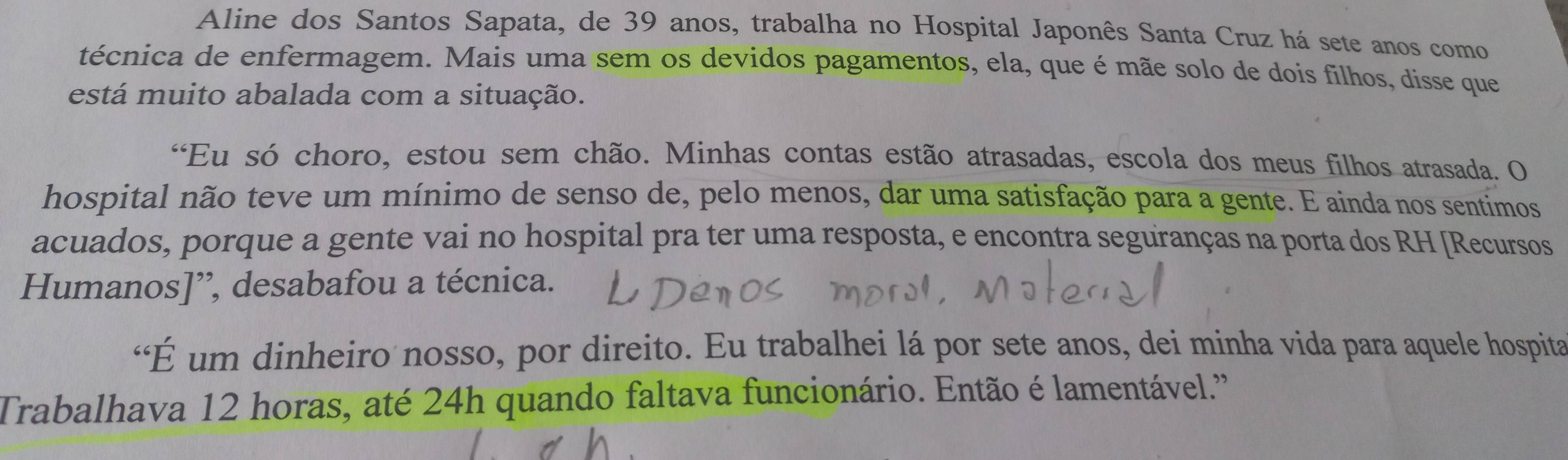 Aline dos Santos Sapata, de 39 anos, trabalha no Hospital Japonês Santa Cruz há sete anos como 
técnica de enfermagem. Mais uma sem os devidos pagamentos, ela, que é mãe solo de dois filhos, disse que 
está muito abalada com a situação. 
“Eu só choro, estou sem chão. Minhas contas estão atrasadas, escola dos meus filhos atrasada. O 
hospital não teve um mínimo de senso de, pelo menos, dar uma satisfação para a gente. E ainda nos sentimos 
acuados, porque a gente vai no hospital pra ter uma resposta, e encontra seguranças na porta dos RH [Recursos 
Humanos]”, desabafou a técnica. 
“É um dinheiro nosso, por direito. Eu trabalhei lá por sete anos, dei minha vida para aquele hospita 
Trabalhava 12 horas, até 24h quando faltava funcionário. Então é lamentável.''