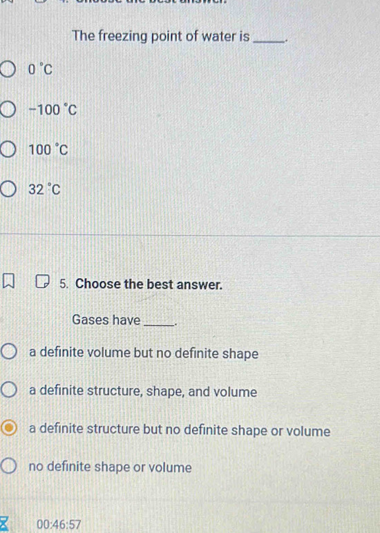 The freezing point of water is _.
0°C
-100°C
100°C
32°C
5. Choose the best answer.
Gases have _.
a definite volume but no definite shape
a definite structure, shape, and volume
a definite structure but no definite shape or volume
no definite shape or volume
00:46:57